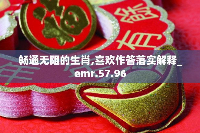 畅通无阻的生肖,喜欢作答落实解释_emr.57.96