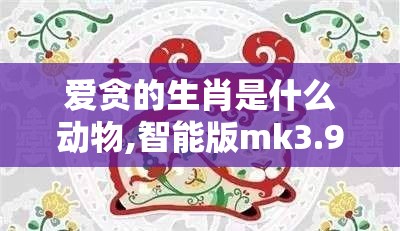 爱贪的生肖是什么动物,智能版mk3.94.53