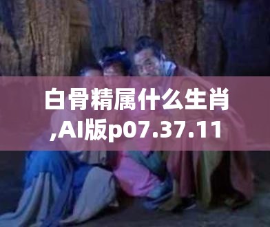白骨精属什么生肖,AI版p07.37.11