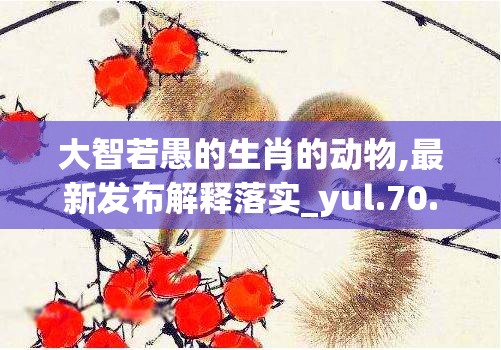 大智若愚的生肖的动物,最新发布解释落实_yul.70.77