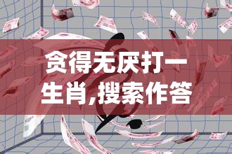 贪得无厌打一生肖,搜索作答落实解释_c3b.25.32