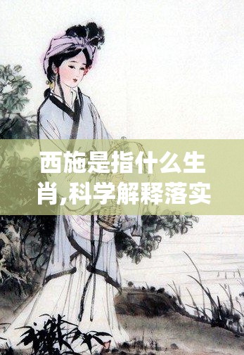 西施是指什么生肖,科学解释落实_k5h.57.96