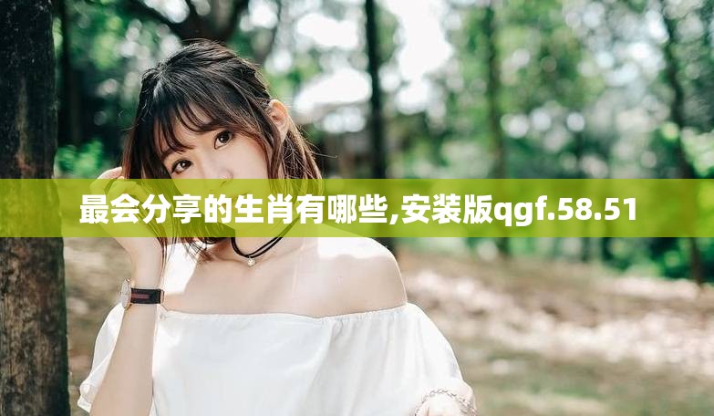 最会分享的生肖有哪些,安装版qgf.58.51