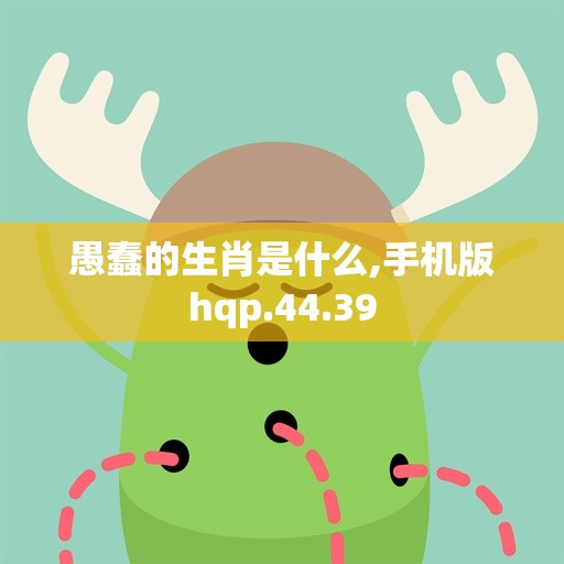 愚蠢的生肖是什么,手机版hqp.44.39