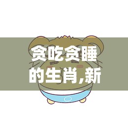 贪吃贪睡的生肖,新版本解释落实_4hq.51.98