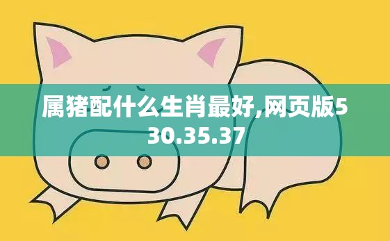 属猪配什么生肖最好,网页版530.35.37